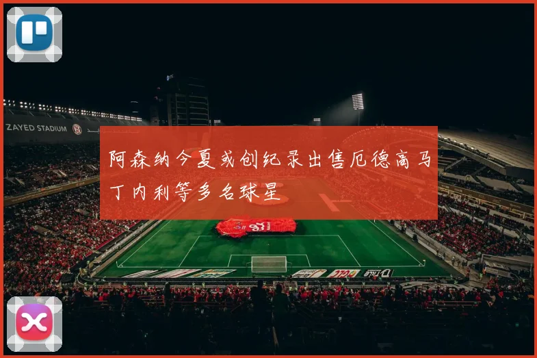 阿森纳今夏或创纪录出售厄德高马丁内利等多名球星