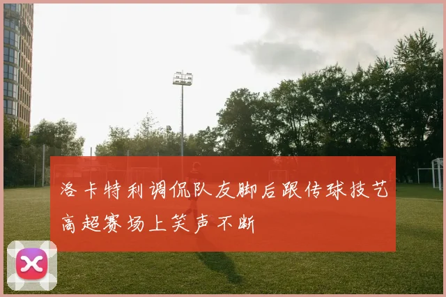 洛卡特利调侃队友脚后跟传球技艺高超赛场上笑声不断