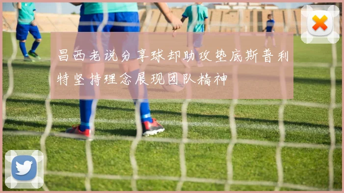 昌西老说分享球却助攻垫底斯普利特坚持理念展现团队精神