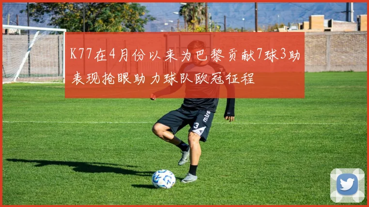 K77在4月份以来为巴黎贡献7球3助表现抢眼助力球队欧冠征程