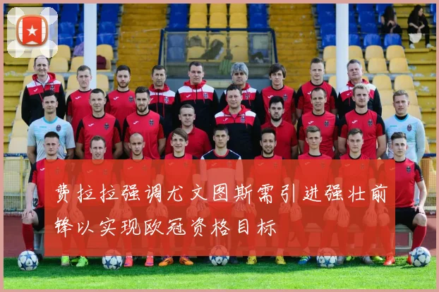 费拉拉强调尤文图斯需引进强壮前锋以实现欧冠资格目标
