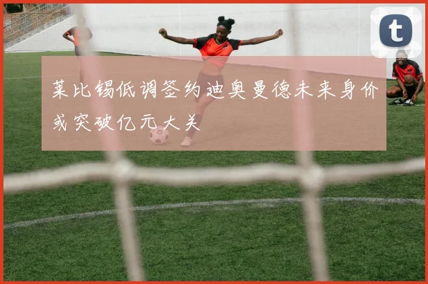 莱比锡低调签约迪奥曼德未来身价或突破亿元大关