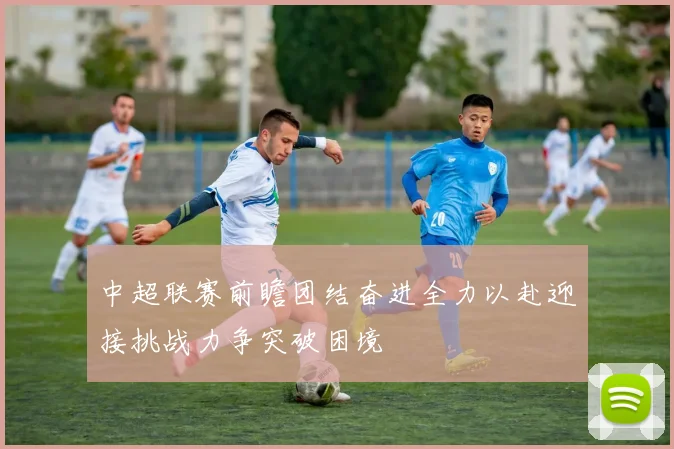 中超联赛前瞻团结奋进全力以赴迎接挑战力争突破困境