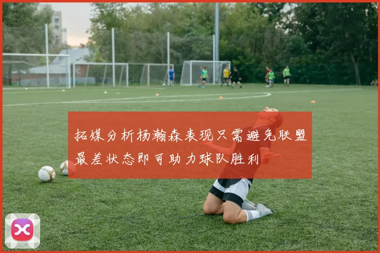 拓媒分析杨瀚森表现只需避免联盟最差状态即可助力球队胜利