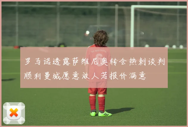 罗马诺透露萨维尼奥转会热刺谈判顺利曼城愿意放人若报价满意