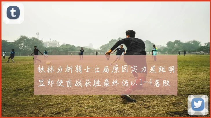 铁林分析骑士出局原因实力差距明显即使首战获胜最终仍以1-4落败