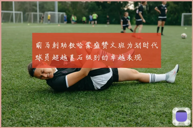前马刺助教哈蒙盛赞文班为划时代球员超越基石级别的卓越表现