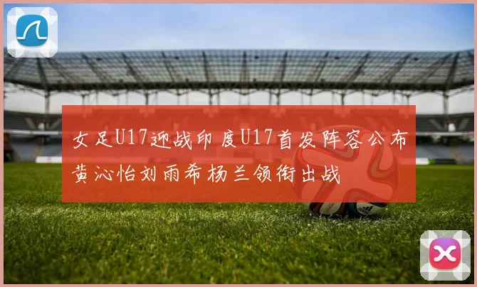 女足U17迎战印度U17首发阵容公布黄沁怡刘雨希杨兰领衔出战