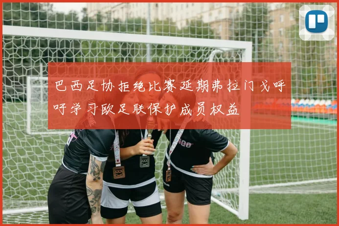 巴西足协拒绝比赛延期弗拉门戈呼吁学习欧足联保护成员权益