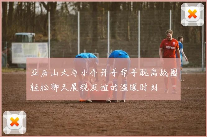亚历山大与小乔丹手牵手脱离战圈轻松聊天展现友谊的温暖时刻