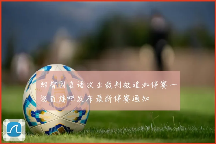 郑智因言语攻击裁判被追加停赛一场直播吧发布最新停赛通知