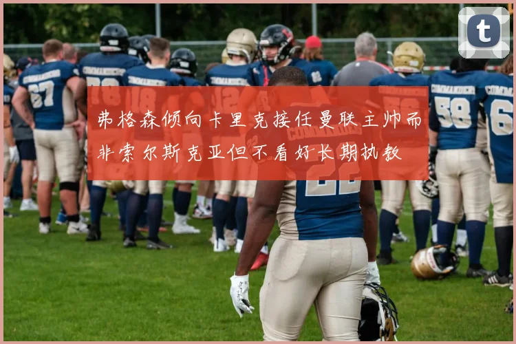 弗格森倾向卡里克接任曼联主帅而非索尔斯克亚但不看好长期执教